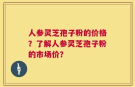 人参灵芝孢子粉的价格？了解人参灵芝孢子粉的市场价？