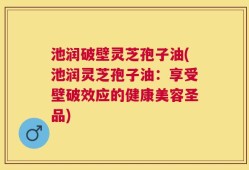 池润破壁灵芝孢子油(池润灵芝孢子油：享受壁破效应的健康美容圣品)