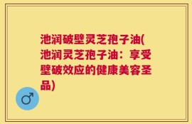池润破壁灵芝孢子油(池润灵芝孢子油：享受壁破效应的健康美容圣品)