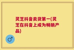 灵芝抖音卖货第一(灵芝在抖音上成为畅销产品)