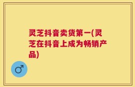 灵芝抖音卖货第一(灵芝在抖音上成为畅销产品)