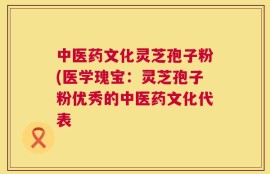 中医药文化灵芝孢子粉(医学瑰宝：灵芝孢子粉优秀的中医药文化代表