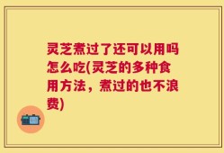 灵芝煮过了还可以用吗怎么吃(灵芝的多种食用方法，煮过的也不浪费)