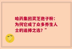 哈药集团灵芝孢子粉：为何它成了众多养生人士的追捧之选？”