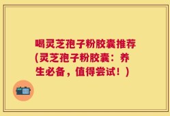 喝灵芝孢子粉胶囊推荐(灵芝孢子粉胶囊：养生必备，值得尝试！)