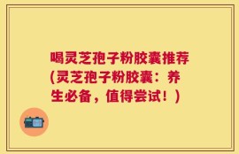 喝灵芝孢子粉胶囊推荐(灵芝孢子粉胶囊：养生必备，值得尝试！)
