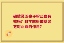 破壁灵芝孢子粉止血有效吗？科学解析破壁灵芝对止血的作用？