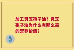 加工灵芝孢子油？灵芝孢子油为什么有那么高的营养价值？