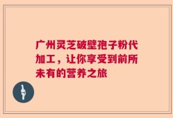 广州灵芝破壁孢子粉代加工，让你享受到前所未有的营养之旅