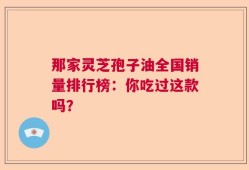 那家灵芝孢子油全国销量排行榜：你吃过这款吗？