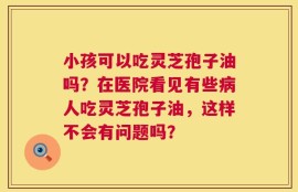 小孩可以吃灵芝孢子油吗？在医院看见有些病人吃灵芝孢子油，这样不会有问题吗？