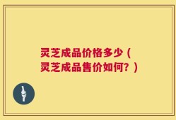 灵芝成品价格多少 (灵芝成品售价如何？)