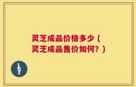 灵芝成品价格多少 (灵芝成品售价如何？)