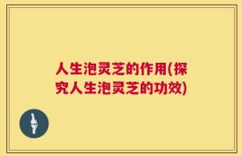 人生泡灵芝的作用(探究人生泡灵芝的功效)