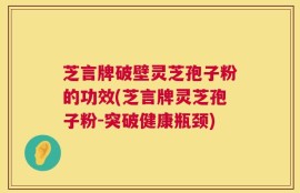 芝言牌破壁灵芝孢子粉的功效(芝言牌灵芝孢子粉-突破健康瓶颈)