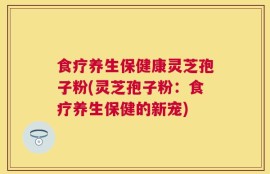 食疗养生保健康灵芝孢子粉(灵芝孢子粉：食疗养生保健的新宠)
