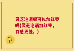 灵芝泡酒喝可以加红枣吗(灵芝泡酒加红枣，口感更佳。)
