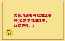 灵芝泡酒喝可以加红枣吗(灵芝泡酒加红枣，口感更佳。)
