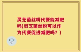 灵芝菌丝粉代餐能减肥吗(灵芝菌丝粉可以作为代餐促进减肥吗？)