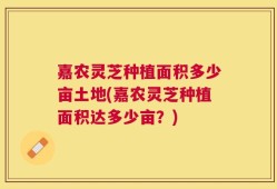 嘉农灵芝种植面积多少亩土地(嘉农灵芝种植面积达多少亩？)