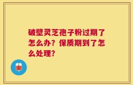 破壁灵芝孢子粉过期了怎么办？保质期到了怎么处理？