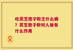 吃灵芝孢子粉之什么病？灵芝孢子粉对人体有什么作用