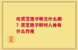 吃灵芝孢子粉之什么病？灵芝孢子粉对人体有什么作用