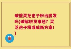 破壁灵芝孢子粉治脱发吗(破解脱发难题？灵芝孢子粉或成新方案！)