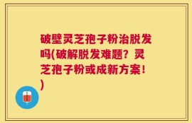 破壁灵芝孢子粉治脱发吗(破解脱发难题？灵芝孢子粉或成新方案！)