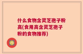 什么食物含灵芝孢子粉高(食用高含灵芝孢子粉的食物推荐)