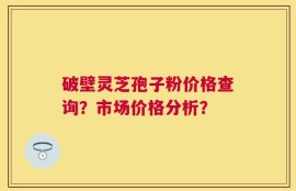 破壁灵芝孢子粉价格查询？市场价格分析？