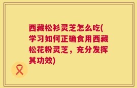 西藏松衫灵芝怎么吃(学习如何正确食用西藏松花粉灵芝，充分发挥其功效)