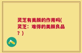 灵芝有美颜的作用吗(灵芝：难得的美颜良品？)