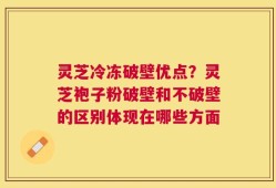 灵芝冷冻破壁优点？灵芝袍子粉破壁和不破壁的区别体现在哪些方面