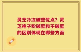 灵芝冷冻破壁优点？灵芝袍子粉破壁和不破壁的区别体现在哪些方面