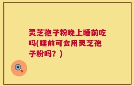 灵芝孢子粉晚上睡前吃吗(睡前可食用灵芝孢子粉吗？)