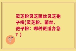 灵芝粉灵芝菌丝灵芝孢子粉(灵芝粉、菌丝、孢子粉：哪种更适合您？)
