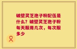 破壁灵芝孢子粉配伍是什么？破壁灵芝孢子粉每天服用几次，每次服多少