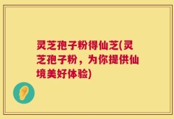 灵芝孢子粉得仙芝(灵芝孢子粉，为你提供仙境美好体验)