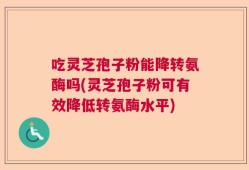 吃灵芝孢子粉能降转氨酶吗(灵芝孢子粉可有效降低转氨酶水平)
