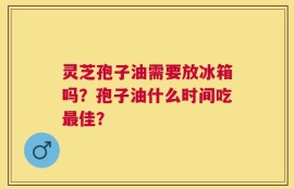 灵芝孢子油需要放冰箱吗？孢子油什么时间吃最佳？