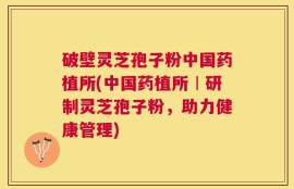 破壁灵芝孢子粉中国药植所(中国药植所︱研制灵芝孢子粉，助力健康管理)
