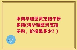中海华破壁灵芝孢子粉多钱(海华破壁灵芝孢子粉，价格是多少？)