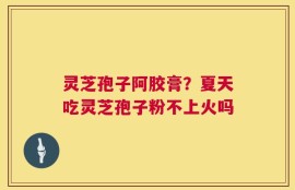 灵芝孢子阿胶膏？夏天吃灵芝孢子粉不上火吗