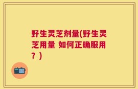 野生灵芝剂量(野生灵芝用量 如何正确服用？)
