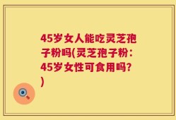 45岁女人能吃灵芝孢子粉吗(灵芝孢子粉：45岁女性可食用吗？)
