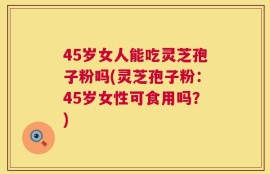 45岁女人能吃灵芝孢子粉吗(灵芝孢子粉：45岁女性可食用吗？)