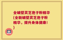 全破壁灵芝孢子粉精华(全新破壁灵芝孢子粉精华，提升身体健康！)