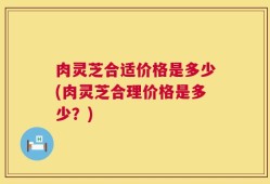 肉灵芝合适价格是多少(肉灵芝合理价格是多少？)