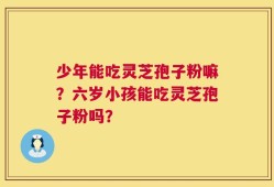 少年能吃灵芝孢子粉嘛？六岁小孩能吃灵芝孢子粉吗？